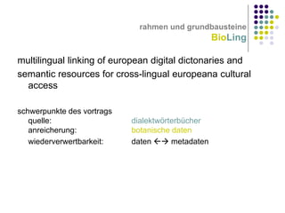 rahmen und grundbausteine

BioLing
multilingual linking of european digital dictonaries and
semantic resources for cross-lingual europeana cultural
access
schwerpunkte des vortrags
quelle:
anreicherung:
wiederverwertbarkeit:

dialektwörterbücher
botanische daten
daten  metadaten

 