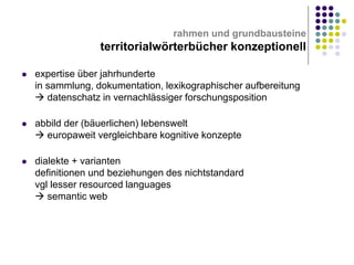 rahmen und grundbausteine

territorialwörterbücher konzeptionell


expertise über jahrhunderte
in sammlung, dokumentation, lexikographischer aufbereitung
 datenschatz in vernachlässiger forschungsposition



abbild der (bäuerlichen) lebenswelt
 europaweit vergleichbare kognitive konzepte



dialekte + varianten
definitionen und beziehungen des nichtstandard
vgl lesser resourced languages
 semantic web

 
