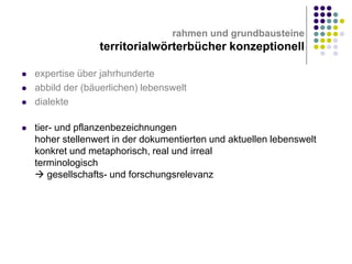 rahmen und grundbausteine

territorialwörterbücher konzeptionell







expertise über jahrhunderte
abbild der (bäuerlichen) lebenswelt
dialekte
tier- und pflanzenbezeichnungen
hoher stellenwert in der dokumentierten und aktuellen lebenswelt
konkret und metaphorisch, real und irreal
terminologisch
 gesellschafts- und forschungsrelevanz

 