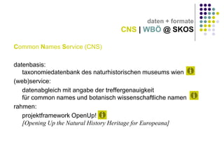 daten + formate

CNS | WBÖ @ SKOS
Common Names Service (CNS)
datenbasis:
taxonomiedatenbank des naturhistorischen museums wien
(web)service:
datenabgleich mit angabe der treffergenauigkeit
für common names und botanisch wissenschaftliche namen
rahmen:
projektframework OpenUp!
[Opening Up the Natural History Heritage for Europeana]

 