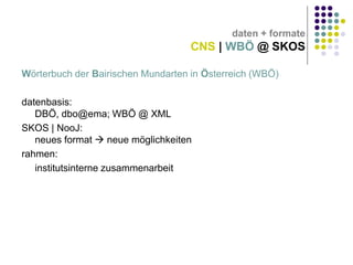 daten + formate

CNS | WBÖ @ SKOS
Wörterbuch der Bairischen Mundarten in Österreich (WBÖ)
datenbasis:
DBÖ, dbo@ema; WBÖ @ XML
SKOS | NooJ:
neues format  neue möglichkeiten
rahmen:
institutsinterne zusammenarbeit

 