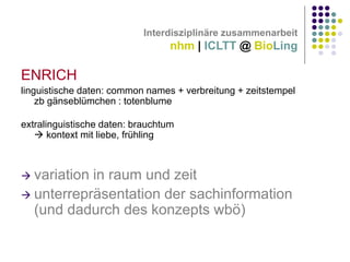 Interdisziplinäre zusammenarbeit

nhm | ICLTT @ BioLing

ENRICH
linguistische daten: common names + verbreitung + zeitstempel
zb gänseblümchen : totenblume
extralinguistische daten: brauchtum
 kontext mit liebe, frühling

variation in raum und zeit
 unterrepräsentation der sachinformation
(und dadurch des konzepts wbö)


 