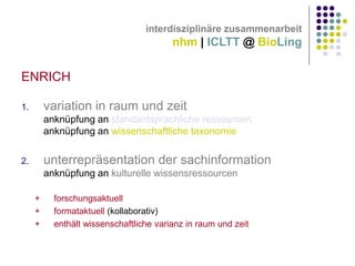 interdisziplinäre zusammenarbeit

nhm | ICLTT @ BioLing

ENRICH
variation in raum und zeit

1.

anknüpfung an standardsprachliche ressourcen
anknüpfung an wissenschaftliche taxonomie

unterrepräsentation der sachinformation

2.

anknüpfung an kulturelle wissensressourcen
+
+
+

forschungsaktuell
formataktuell (kollaborativ)
enthält wissenschaftliche varianz in raum und zeit

 