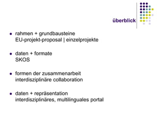 überblick


rahmen + grundbausteine
EU-projekt-proposal | einzelprojekte



daten + formate
SKOS



formen der zusammenarbeit
interdisziplinäre collaboration



daten + repräsentation
interdisziplinäres, multilinguales portal

 