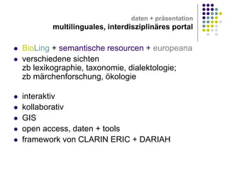 daten + präsentation

multilinguales, interdisziplinäres portal









BioLing + semantische resourcen + europeana
verschiedene sichten
zb lexikographie, taxonomie, dialektologie;
zb märchenforschung, ökologie
interaktiv
kollaborativ
GIS
open access, daten + tools
framework von CLARIN ERIC + DARIAH

 