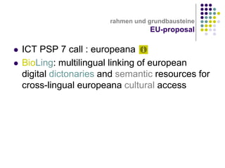rahmen und grundbausteine

EU-proposal



ICT PSP 7 call : europeana
BioLing: multilingual linking of european
digital dictonaries and semantic resources for
cross-lingual europeana cultural access

 