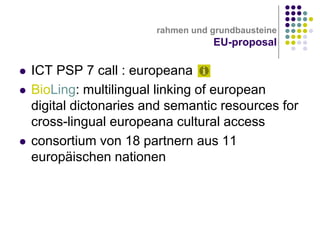 rahmen und grundbausteine

EU-proposal





ICT PSP 7 call : europeana
BioLing: multilingual linking of european
digital dictonaries and semantic resources for
cross-lingual europeana cultural access
consortium von 18 partnern aus 11
europäischen nationen

 