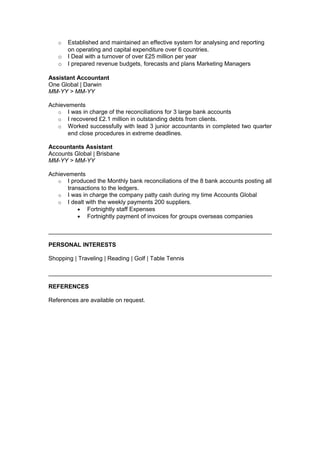 o Established and maintained an effective system for analysing and reporting
on operating and capital expenditure over 6 countries.
o I Deal with a turnover of over £25 million per year
o I prepared revenue budgets, forecasts and plans Marketing Managers
Assistant Accountant
One Global | Darwin
MM-YY > MM-YY
Achievements
o I was in charge of the reconciliations for 3 large bank accounts
o I recovered £2.1 million in outstanding debts from clients.
o Worked successfully with lead 3 junior accountants in completed two quarter
end close procedures in extreme deadlines.
Accountants Assistant
Accounts Global | Brisbane
MM-YY > MM-YY
Achievements
o I produced the Monthly bank reconciliations of the 8 bank accounts posting all
transactions to the ledgers.
o I was in charge the company patty cash during my time Accounts Global
o I dealt with the weekly payments 200 suppliers.
• Fortnightly staff Expenses
• Fortnightly payment of invoices for groups overseas companies
PERSONAL INTERESTS
Shopping | Traveling | Reading | Golf | Table Tennis
REFERENCES
References are available on request.
 