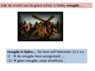 5:22 de vrucht van de geest echter is liefde, vreugde…..
vreugde in lijden:.. De Heer zelf Hebreeën 12:1 e.v.
:2  de vreugde Hem voorgesteld…..
:11  geen vreugde, maar droefheid…
 