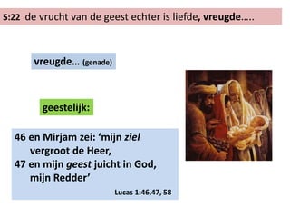 5:22 de vrucht van de geest echter is liefde, vreugde…..
vreugde… (genade)
geestelijk:
46 en Mirjam zei: ‘mijn ziel
vergroot de Heer,
47 en mijn geest juicht in God,
mijn Redder’
Lucas 1:46,47, 58
 