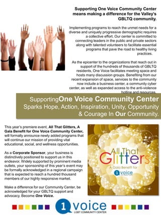 Supporting One Voice Community Center means making a difference for the Valley’s GBLTQ community. Implementing programs to reach the unmet needs for a diverse and uniquely progressive demographic requires a collective effort. Our center is committed to connecting leaders in the public and private sectors along with talented volunteers to facilitate essential programs that pave the road to healthy living practices.    As the epicenter to the organizations that reach out in support of the hundreds of thousands of GBLTQ residents, One Voice facilitates meeting space and hosts many discussion groups. Benefiting from our recent expansion of space, services to the community now include a business center, a community cyber center, as well as expanded access to the anti-violence hotline and resources. SupportingOne Voice Community Center Sparks Hope, Action, Inspiration, Unity, Opportunity & Courage In Our Community.This year’s premiere event, All That Glitters, A Gala Benefit for One Voice Community Center, will formally announce newly added programs that will continue our mission of providing vital educational, social, and wellness opportunities. As a Corporate Sponsor, your business is distinctively positioned to support us in this endeavor. Widely supported by prominent media outlets, your sponsorship of this year’s event may be formally acknowledged in a regional campaign that is expected to reach a hundred thousand members of our highly responsive market.Make a difference for our Community Center, be acknowledged for your GBLTQ support and advocacy. Become One Voice. 