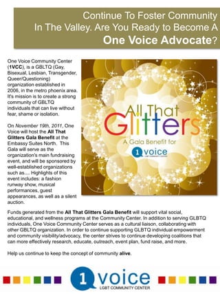 Continue To Foster Community In The Valley. Are You Ready to Become A One Voice Advocate?One Voice Community Center (1VCC), is a GBLTQ (Gay, Bisexual, Lesbian, Transgender, Queer/Questioning) organization established in 2006, in the metro phoenix area. It's mission is to create a strong community of GBLTQ individuals that can live without fear, shame or isolation.  On November 19th, 2011, One Voice will host the All That Glitters Gala Benefit at the Embassy Suites North.  This Gala will serve as the organization's main fundraising event, and will be sponsored by well-established organizations such as.... Highlights of this event includes: a fashion runway show, musical performances, guest appearances, as well as a silent auction.Funds generated from the All That Glitters Gala Benefit will support vital social, educational, and wellness programs at the Community Center. In addition to serving GLBTQ individuals, One Voice Community Center serves as a cultural liaison, collaborating with other GBLTQ organization. In order to continue supporting GLBTQ individual empowerment and community visibility/advocacy, the center strives to continue developing coalitions that can more effectively research, educate, outreach, event plan, fund raise, and more.Help us continue to keep the concept of community alive.  