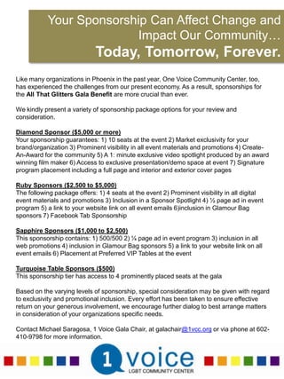 Your Sponsorship Can Affect Change and Impact Our Community…Today, Tomorrow, Forever.Like many organizations in Phoenix in the past year, One Voice Community Center, too, has experienced the challenges from our present economy. As a result, sponsorships for the All That Glitters Gala Benefit are more crucial than ever. We kindly present a variety of sponsorship package options for your review and consideration.Diamond Sponsor ($5,000 or more)Your sponsorship guarantees: 1) 10 seats at the event 2) Market exclusivity for your brand/organization 3) Prominent visibility in all event materials and promotions 4) Create-An-Award for the community 5) A 1: minute exclusive video spotlight produced by an award winning film maker 6) Access to exclusive presentation/demo space at event 7) Signature program placement including a full page and interior and exterior cover pagesRuby Sponsors ($2,500 to $5,000)The following package offers: 1) 4 seats at the event 2) Prominent visibility in all digital event materials and promotions 3) Inclusion in a Sponsor Spotlight 4) ½ page ad in event program 5) a link to your website link on all event emails 6)inclusion in Glamour Bag sponsors 7) Facebook Tab Sponsorship Sapphire Sponsors ($1,000 to $2,500)This sponsorship contains: 1) 500/500 2) ¼ page ad in event program 3) inclusion in all web promotions 4) inclusion in Glamour Bag sponsors 5) a link to your website link on all event emails 6) Placement at Preferred VIP Tables at the eventTurquoise Table Sponsors ($500)This sponsorship tier has access to 4 prominently placed seats at the galaBased on the varying levels of sponsorship, special consideration may be given with regard to exclusivity and promotional inclusion. Every effort has been taken to ensure effective return on your generous involvement, we encourage further dialog to best arrange matters in consideration of your organizations specific needs.Contact Michael Saragosa, 1 Voice Gala Chair, at galachair@1vcc.org or via phone at 602-410-9798 for more information.