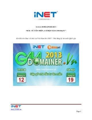 GALA DOMAINER 2013
“ĐẦU TƯ TÊN MIỀN, CƠ HỘI NÀO CHO BẠN?”

Lần đầu tên được tổ chức tại Việt Nam bởi iNET – Nhà đăng ký tên miền Quốc gia

http://iNET.vn
Page 1

 