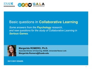 Basic questions in Collaborative Learning
 Some answers from the Psychology research,
 and new questions for the study of Collaborative Learning in
 Serious Games.




           Margarida ROMERO, Ph.D.
           Associate Director of E-learning. ESADE, Universitat Ramon Llull.
           Margarida.Romero@Esade.edu


02/11/2011 ESADE.

                                                                               1
 
