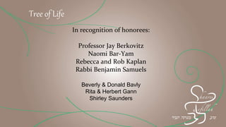 Tree of Life
In recognition of honorees:
Professor Jay Berkovitz
Naomi Bar-Yam
Rebecca and Rob Kaplan
Rabbi Benjamin Samuels
Beverly & Donald Bavly
Rita & Herbert Gann
Shirley Saunders
 
