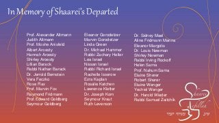 In Memory of Shaarei’s Departed
Prof. Alexander Altmann
Judith Altmann
Prof. Moshe Anisfeld
Albert Aroesty
Hannah Aroesty
Shirley Aroesty
Lillian Barack
Rabbi Nathan Barack
Dr. Jerrold Bernstein
Vera Feczko
Rose Flax
Prof. Marvin Fox
Raymond Fridmann
Prof.Edward Goldberg
Seymour Goldberg
Eleanor Gorodetzer
Marvin Gorodetzer
Linda Green
Dr. Michael Hammer
Rabbi Zachary Heller
Lea Israel
Nissan Israel
Rabbi Richard Israel
Rachelle Isserow
Ezra Kaplan
Rosalie Katchen
Lawrence Kletter
Dr. Joseph Korn
Seymour Kraut
Ruth Levenson
Dr. Sidney Mael
Aline Fridmann Manna
Eleanor Margolis
Dr. Louis Newman
Shirley Newman
Rabbi Irving Rockoff
Helen Sarna
Prof. Nahum Sarna
Elaine Sherer
Robert Sherer
Elaine Wenger
Yechiel Wenger
Dr. Harold Wieder
Rabbi Samuel Zaitchik
 