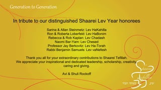 In tribute to our distinguished Shaarei Lev Year
honorees
Sarina & Allan Steinmetz: Lev HaKahilla
Ron & Roberta Loberfeld: Lev HaBonim
Rebecca & Rob Kaplan: Lev Chadash
Naomi Bar-Yam: Lev Chesed
Professor Jay Berkovitz: Lev Ha-Torah
Rabbi Benjamin Samuels: Lev vaNefesh
Thank you all for your extraordinary contributions to Shaarei Tefillah.
We appreciate your inspirational and dedicated leadership, scholarship, creativity,
caring and giving.
Avi & Shuli Rockoff
Generation to Generation
 