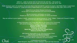 ‫אי‬ַ‫כּ‬ַ‫ז‬ ‫ן‬ֶ‫בּ‬ ‫ן‬ָ‫נ‬ָ‫ח‬‫יוֹ‬ ‫ן‬ָ‫בּ‬ַ‫ר‬...‫ם‬ֶ‫ה‬ָ‫ל‬ ‫ר‬ַ‫מ‬‫ָא‬,‫ם‬ָ‫ד‬‫ָא‬ָ‫ה‬ ‫הּ‬ָ‫בּ‬ ‫ק‬ַ‫בּ‬ְ‫ד‬ִ‫יּ‬ֶ‫שׁ‬ ‫ה‬ָ‫ר‬ָ‫שׁ‬ְ‫י‬ ‫ְך‬ֶ‫ר‬ֶ‫ד‬ ‫י‬ִ‫ה‬‫יזוֹ‬ֵ‫א‬ ‫אוּ‬ְ‫ר‬‫וּ‬ ‫אוּ‬ְ‫צ‬...‫ר‬ָ‫ז‬ָ‫ע‬ְ‫ל‬ֶ‫א‬ ‫י‬ִ‫בּ‬ַ‫ר‬
‫ר‬ֵ‫מ‬‫אוֹ‬,‫טוֹב‬ ‫ב‬ֵ‫ל‬.‫ם‬ֶ‫ה‬ָ‫ל‬ ‫ר‬ַ‫מ‬‫ָא‬,‫ם‬ֶ‫כ‬‫י‬ֵ‫ר‬ְ‫ב‬ִ‫דּ‬ִ‫מ‬ ‫ְך‬ָ‫ר‬ֲ‫ע‬ ‫ן‬ֶ‫בּ‬ ‫ר‬ָ‫ז‬ָ‫ע‬ְ‫ל‬ֶ‫א‬ ‫י‬ֵ‫ר‬ְ‫ב‬ִ‫דּ‬ ‫ת‬ֶ‫א‬ ‫י‬ִ‫נ‬ֲ‫א‬ ‫ה‬ֶ‫א‬‫רוֹ‬,‫ם‬ֶ‫כ‬‫י‬ֵ‫ר‬ְ‫ב‬ִ‫דּ‬ ‫יו‬ָ‫ר‬ָ‫ב‬ְ‫דּ‬ ‫ל‬ַ‫ל‬ְ‫כ‬ִ‫בּ‬ֶ‫שׁ‬.
Rabbi Yochanan said to his students: Go and see which is the best trait for a person to acquire. Said Rabbi Elazar: A good heart.
Said Rabbi Yochanan to: I prefer the words of Rabbi Elazar for a good heart includes all other traits. (Avot 2:9-10)
Mazal Tov to our Entire Shaarei Community
on 32 Years of Avodat HaKodesh and Community Building.
We are honored to call Newton our home,
Shaarei our Shul, and the Shaarei Kehillah our family and friends.
May we continue to grow together in health, happiness and sacred purpose for Torah, Tefillah, Tzedek and Chessed in faithful
service of the One who builds and blesses all.
In Great Admiration of All Those Who Work for the Good of Our Community
with special recognition of tonight’s incredibly deserving honorees:
Sarina and Allan Steinmetz
Roberta and Ron Loberfeld
Professor Jay Berkovitz
Naomi Bar-Yam & All Our Past Chesed Chairs
Rebecca and Rob Kaplan
With Special Appreciation to our 32nd Anniversary Chairs
Jody Dushay and Rachel Goldstein
and all our 32nd Anniversary Sub-Committee Chairs and Workers,
and our Shul officers, leadership and administration.
In fellowship and friendship
Rabbi Benjamin, Stephanie, Amitai, Yedidyah, Aryeh and Yakir Samuels
Chai
 