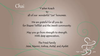 Y’asher Koach
to
all of our wonderful “Lev” honorees.
We are grateful for all you do
for Shaarei Tefillah and the Jewish community.
May you go from strength to strength.
With deep appreciation,
The Fried Family
Jesse, Naomi, Joshua, Avital, and Ayelet
Chai
 
