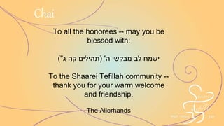 To all the honorees -- may you be
blessed with:
( ‫מבקשי‬ ‫לב‬ ‫ישמח‬‫ה‬'(‫ג‬ ‫קה‬ ‫תהילים‬"
To the Shaarei Tefillah community --
thank you for your warm welcome
and friendship.
The Allerhands
Chai
 