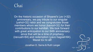 On the historic occasion of Shaarei's Lev (=32)
anniversary, we pay tribute to our singular
(yahid=32) rabbi and we congratulate those
members whom we honor (kavod=32) for their
contributions to our kehillah. We look forward
with great anticipation to our 64th anniversary
since that will be a time of prophecy
(nevuah=64) and redemption (yavo hagoel=64).
Mazal tov to all!
Jonathan D. Sarna & Ruth Langer
Chai
 