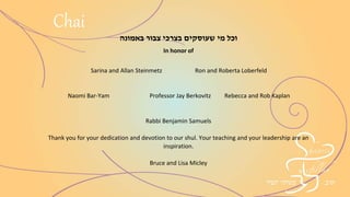 ‫באמונה‬ ‫צבור‬ ‫בצרכי‬ ‫שעוסקים‬ ‫מי‬ ‫וכל‬
In honor of
Sarina and Allan Steinmetz Ron and Roberta Loberfeld
Naomi Bar-Yam Professor Jay Berkovitz Rebecca and Rob Kaplan
Rabbi Benjamin Samuels
Thank you for your dedication and devotion to our shul. Your teaching and your
leadership are an inspiration.
Bruce and Lisa Micley
Chai
 