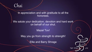 In appreciation and with gratitude to all the
honorees.
We salute your dedication, devotion and hard work
on behalf of our shul.
Mazel Tov!
May you go from strength to strength!
Ellie and Barry Shrage
Chai
 