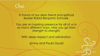 In honor of our dear friend and spiritual
leader Rabbi Benjamin Samuels.
You are an inspiring presence for all of us in
so many different ways. May you go from
strength to strength.
With deep respect and admiration.
Jimmy and Paula Gould
Chai
 