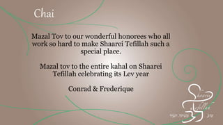 Mazal Tov to our wonderful honorees who all
work so hard to make Shaarei Tefillah such a
special place.
Mazal tov to the entire kahal on Shaarei
Tefillah celebrating its Lev year
Frederique & Conrad
Chai
 