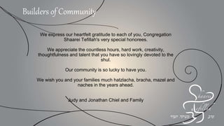 We express our heartfelt gratitude to each of you, Congregation
Shaarei Tefillah's very special honorees.
We appreciate the countless hours, hard work, creativity,
thoughtfulness and talent that you have so lovingly devoted to the
shul.
Our community is so lucky to have you.
We wish you and your families much hatzlacha, bracha, mazel and
naches in the years ahead.
Judy and Jonathan Chiel and Family
Builders of Community
 
