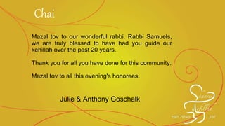 Mazal tov to our wonderful rabbi. Rabbi Samuels,
we are truly blessed to have had you guide our
kehillah over the past 20 years.
Thank you for all you have done for this community.
Mazal tov to all this evening's honorees.
Julie & Anthony Goschalk
Chai
 