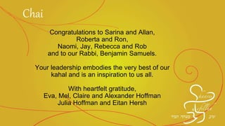 Congratulations to Sarina and Allan,
Roberta and Ron,
Naomi, Jay, Rebecca and Rob
and to our Rabbi, Benjamin Samuels.
Your leadership embodies the very best of our
kahal and is an inspiration to us all.
With heartfelt gratitude,
Eva, Mel, Claire and Alexander Hoffman
Julia Hoffman and Eitan Hersh
Chai
 