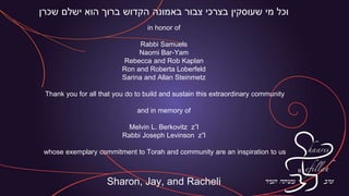 ‫שכרן‬ ‫ישלם‬ ‫הוא‬ ‫ברוך‬ ‫הקדוש‬ ‫באמונה‬ ‫צבור‬ ‫בצרכי‬ ‫שעוסקין‬ ‫מי‬ ‫וכל‬
in honor of
Rabbi Samuels
Naomi Bar-Yam
Rebecca and Rob Kaplan
Ron and Roberta Loberfeld
Sarina and Allan Steinmetz
Thank you for all that you do to build and sustain this extraordinary community
and in memory of
Melvin L. Berkovitz z”l
Rabbi Joseph Levinson z”l
whose exemplary commitment to Torah and community are an inspiration to us
Sharon, Jay, and Racheli
 