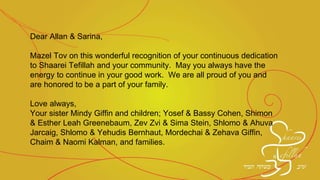 Dear Allan & Sarina,
Mazel Tov on this wonderful recognition of your continuous dedication
to Shaarei Tefillah and your community. May you always have the
energy to continue in your good work. We are all proud of you and
are honored to be a part of your family.
Love always,
Your sister Mindy Giffin and children; Yosef & Bassy Cohen, Shimon
& Esther Leah Greenebaum, Zev Zvi & Sima Stein, Shlomo & Ahuva
Jarcaig, Shlomo & Yehudis Bernhaut, Mordechai & Zehava Giffin,
Chaim & Naomi Kalman, and families.
 