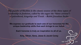 The parsha of Shoftim is the classic source of the three types of
leadership in Judaism, called by the sages the “three crowns”:
of priesthood, kingship and Torah. - Rabbi Jonathan Sacks
We express our gratitude to each one of our honorees for the
unique leadership skills that each brings to our kahal.
Each honoree is truly an inspiration to all of us.
Amy, Ethan, Ilana, Jesse & Jacob Corey
 