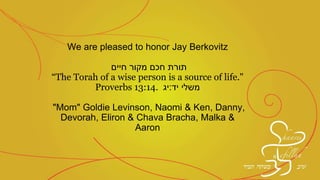 We are pleased to honor Jay Berkovitz
‫תורת‬‫מקור‬ ‫חכם‬‫חיים‬
“The Torah of a wise person is a source of life."
Proverbs 13:14. ‫יד‬ ‫משלי‬:‫יג‬
"Mom" Goldie Levinson, Naomi & Ken, Danny,
Devorah, Eliron & Chava Bracha, Malka &
Aaron
 