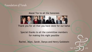 Mazal Tov to all the honorees
Thank you for all that you have done for our kahal
Special thanks to all the committee members
for making this night possible
Rachel, Allan, Sarah, Danya and Henry Goldstein
Foundation of Torah
 