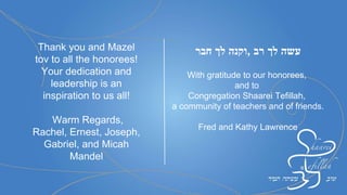 Mazal Tov to all our
honorees! Thank you
for all you do for our
Kehillah.
Miriam May & Shaye
Cohen and family
Mazal Tov to my dear
friends Roberta and Ron
whose generosity of heart
and action have helped to
build and strengthen the
Shaarei Tefillah
community.
Arlene Bernstein
 