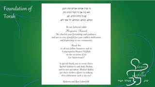 Foundation of
Torah
‫ויעקב‬ ‫יצחק‬ ‫אברהם‬ ‫אבותינו‬ ‫שברך‬ ‫מי‬‚
‫הזה‬ ‫הקדוש‬ ‫הקהל‬ ‫כל‬ ‫את‬ ‫יברך‬ ‫הוא‬,
‫הקדש‬ ‫קהלות‬ ‫כל‬ ‫עם‬,‫הם‬,
‫ונשיהם‬,‫ובניהם‬,‫ובנותיהם‬,‫להם‬ ‫אשר‬ ‫וכל‬.
To our beloved rabbi Benjamin Samuels,
we cherish your friendship and guidance
and are so very grateful for your endless dedication
and leadership in our community.
Mazel Tov to all our fellow honorees and to
Congregation Shaarei Tefillah on the occasion of its Lev Anniversary!
A special thank you to event chairs Rachel Goldstein and Jody Dushay
and to our president, Michael Rubin for their tireless efforts
in making this celebration such a success!
Roberta and Ron Loberfeld
 