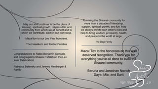 We honor the founders, we praise the honorees
and we look excitedly to the future!
Naomi and Keith Osher
In honor of Sarina and Allen
Wonderful role models to us all!
Terri and Andrew Herenstein
In honor of Rebecca & Rob Kaplan
Joyce, Jeremy, Sarah and Devorah Wertheimer
To Congregation Shaarei Tefillah
MAZAL TOV on your special anniversary
THANK YOU for enriching our community
YASHER KOACH to Rabbi Samuels for being such
a wonderful mentor and mensch and to my friends
Jay, Naomi, Rebecca and Rob for the meaningful
ways you have touched so many
Herbert Birnbaum
 