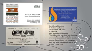 Congregation Shaarei Tefilla
From your friends at the JCCs of Greater
Boston and the Leventhal-Sidman Jewish
Community Center
Best wishes and congratulations to
Sarina & Allan Steinmetz
Roberta & Ron Loberfeld
And all the Honorees
For their dedicated service and leadership
Mark Bressler, Esq.
Lauren Puglia, Esq.
Barry Weisman, Esq.
Sassoon & Cymrot, LLP
WELLESLEY
FAMILY DENTAL
Congratulations to Shaarei Tefillah
Mazel Tov on your Lev Anniversary
Life is better with a smile you love!
Dr. Emrey Moskowitz Porath
 