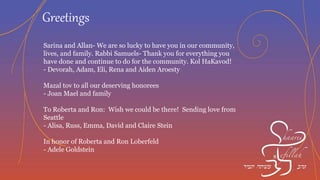 A wonderful honor for Sarina and Allan. You exemplify what it
means to be generous, caring and of course a mensch!
- Sharon and Chuck Diamond, Cong. Mishkan Tefila
To our dear friends Sarina and Allan Congratulations on this
well deserved honor!
- With Love, Theresa and Veronica
In honor of Rabbi Samuels
- Jone and Allen Dalezman
Thank you for allowing me to be a small part of this wonderful
community.
- Edward Kleiman
Greetings
 