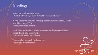Mazel Tov from Northbrook, Il. to Ron and Roberta
- David and Debbie Dobkin
In honor of all the honorees
- Rabbi Yosef and Reizal Polak
Mazal Tov, Rob and Rebecca Kaplan
- Steve Rabin
Mazal Tov from Harvey and Linda Lefkowitz “Your Detroit Duo”
Mazal Tov to the honorees from Barbara and Jeff Weener, Kobi,
Shai & Ezra
Greetings
 