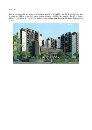 Gala Aria:
Gala Aria a residential apartment located at Ahmadabad. It offers 2BHK and 3BHK flats having a sizes
ranging from 1113 sq. ft. and 2115 sq. ft. with modern amenities like Club House, Childrens Play Garden,
Cricket Pitch and Skating Ring etc. The project is close to Ring Road, Hospital, Big Bazaar, Multiplex and
Airport.
 