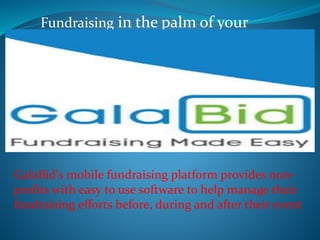 Fundraising in the palm of your
GalaBid's mobile fundraising platform provides non-
profits with easy to use software to help manage their
fundraising efforts before, during and after their event
 
