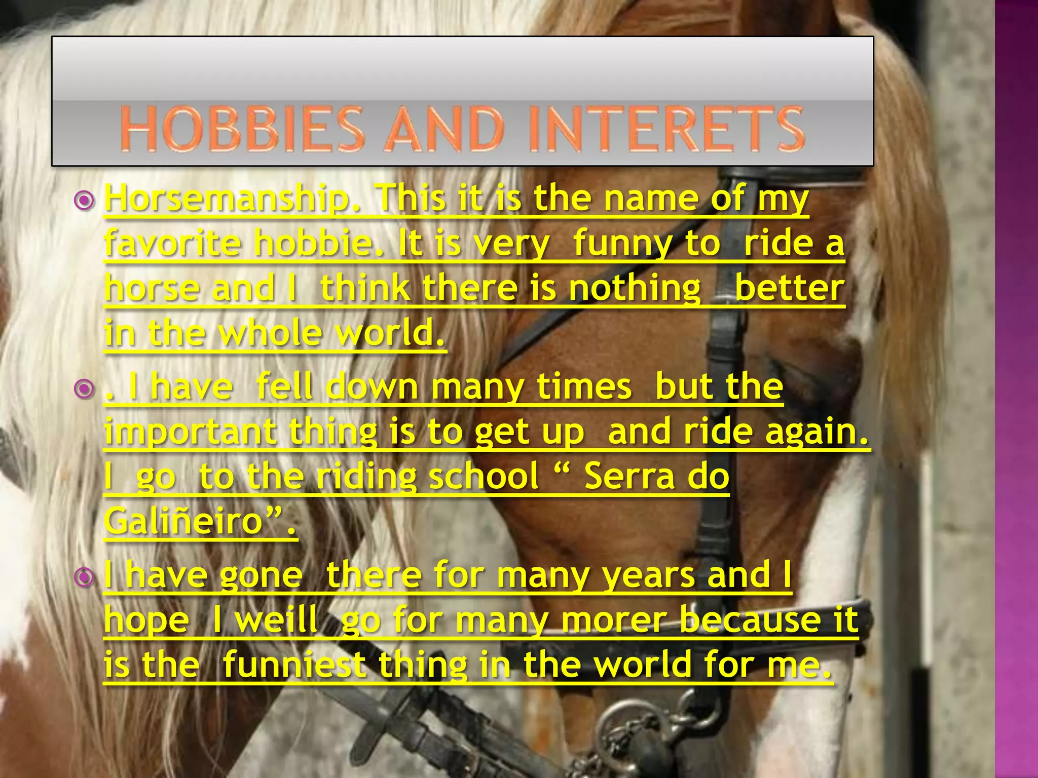 HOBBIES AND INTERETSHorsemanship. This it is the name of my favorite hobbie. It is very  funny to  ride a horse and I  think there is nothing   better in the whole world.. I have fell down many times  but the important thing is to get up  and ride again. I go  to the riding school “ Serra do Galiñeiro”. I have gone  there for many years and I hope  I weill  go for many morer because it is the  funniest thing in the world for me.