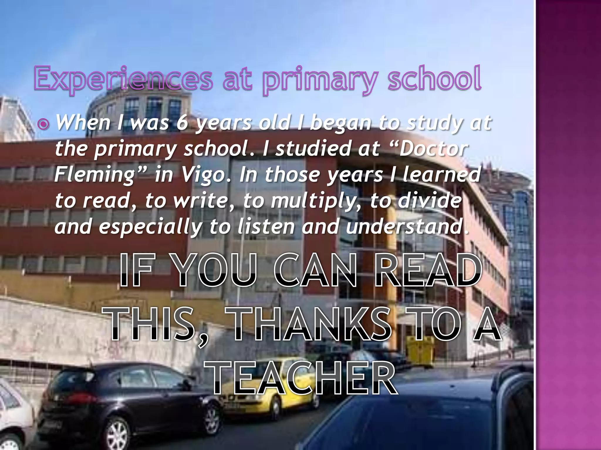 Experiences at primaryschoolWhen I was 6 years old I began to study at the primary school. I studied at “Doctor Fleming” in Vigo. In those years I learned to read, to write, to multiply, to divide and especially to listen and understand.IF YOU CAN READ THIS, THANKS TO A TEACHER