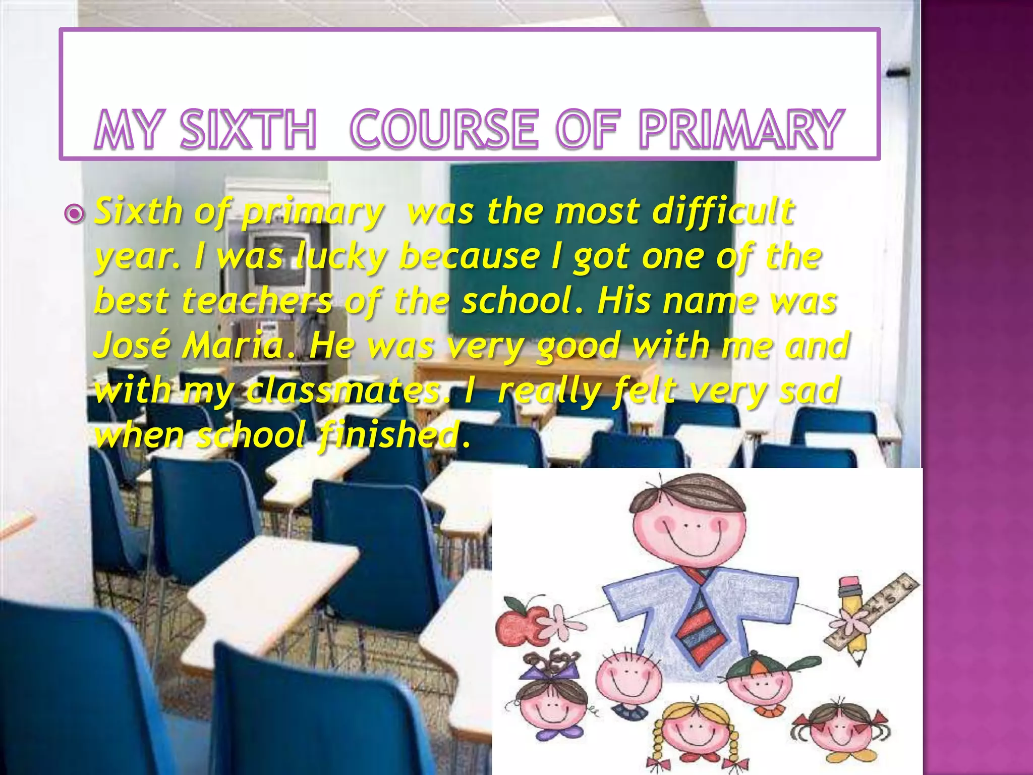 MY SIXTH  COURSE OF PRIMARYSixth of primary  was the most difficult year. I was lucky because I got one of the best teachers of the school. His name was José Maria. He was very good with me and with my classmates. I  really felt very sad when schoolfinished.