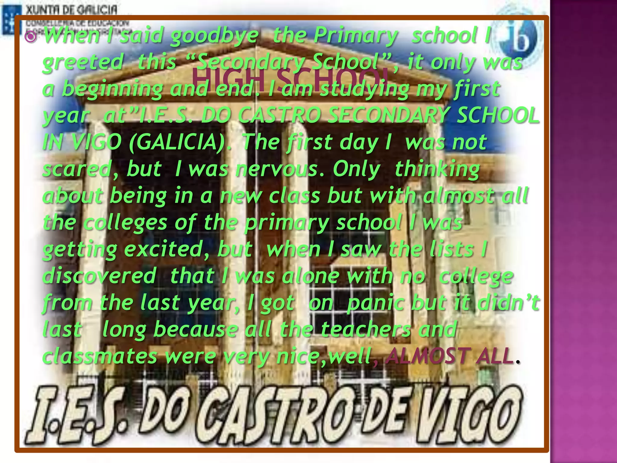 highschoolWhen I said goodbye  the Primary  school I greeted this “Secondary School”,it only was a beginning and end. I am studying my first year  at”I.E.S. DO CASTRO SECONDARY SCHOOL IN VIGO (GALICIA). The first day Iwas not scared, but  I was nervous. Only  thinking about being in a new class but with almost all the colleges of the primary school I was getting excited, but  when I saw the lists I discovered  that I was alone with no college from the last year,I got on  panic but it didn’t last long because all the teachers and classmateswere very nice,well, ALMOST ALL.